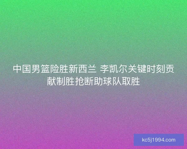 中国男篮险胜新西兰 李凯尔关键时刻贡献制胜抢断助球队取胜