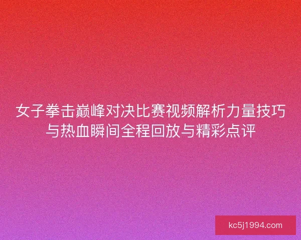 女子拳击巅峰对决比赛视频解析力量技巧与热血瞬间全程回放与精彩点评