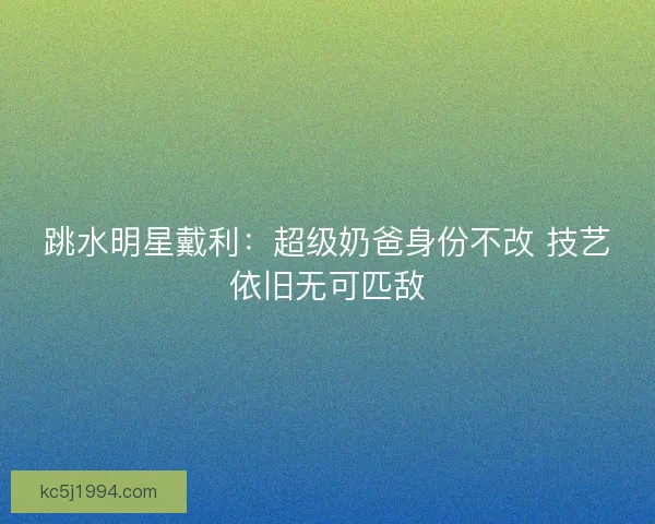 跳水明星戴利：超级奶爸身份不改 技艺依旧无可匹敌