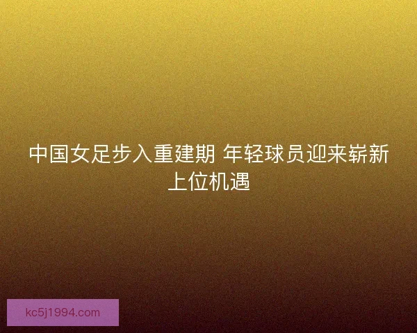 中国女足步入重建期 年轻球员迎来崭新上位机遇