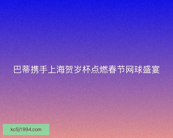 巴蒂携手上海贺岁杯点燃春节网球盛宴