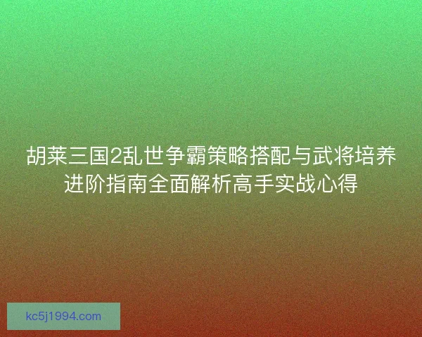 胡莱三国2乱世争霸策略搭配与武将培养进阶指南全面解析高手实战心得