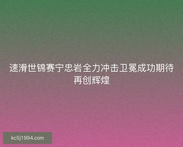 速滑世锦赛宁忠岩全力冲击卫冕成功期待再创辉煌