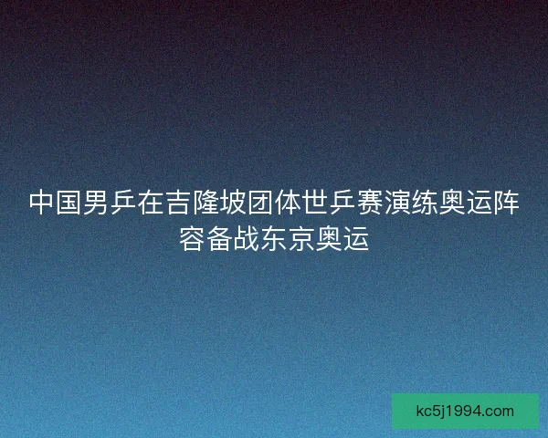 中国男乒在吉隆坡团体世乒赛演练奥运阵容备战东京奥运