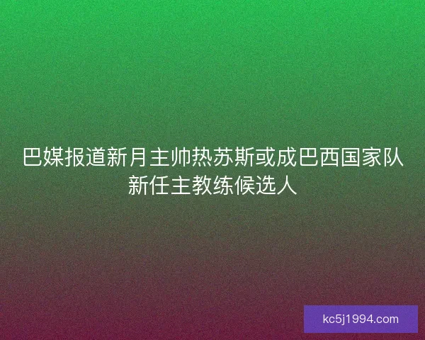 巴媒报道新月主帅热苏斯或成巴西国家队新任主教练候选人