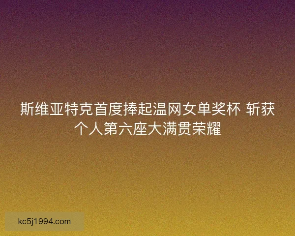 斯维亚特克首度捧起温网女单奖杯 斩获个人第六座大满贯荣耀