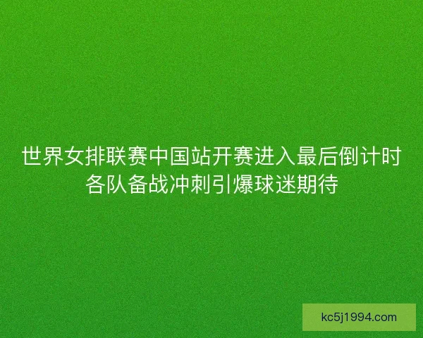 世界女排联赛中国站开赛进入最后倒计时各队备战冲刺引爆球迷期待