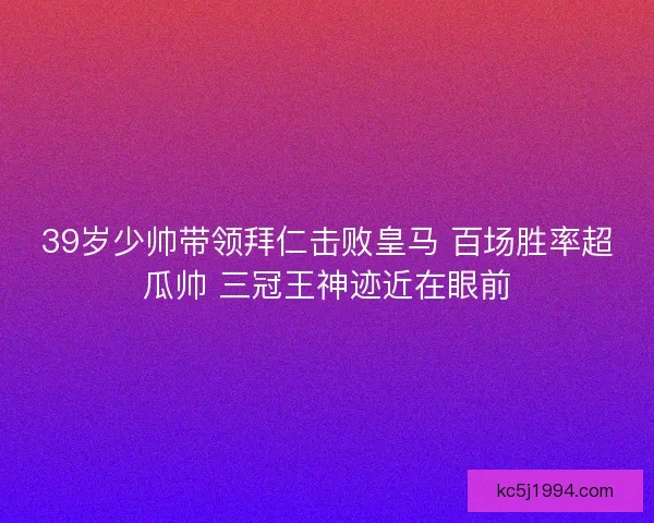 39岁少帅带领拜仁击败皇马 百场胜率超瓜帅 三冠王神迹近在眼前