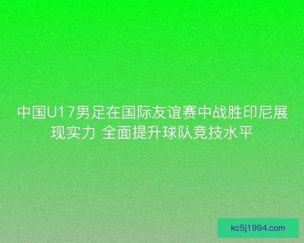 中国U17男足在国际友谊赛中战胜印尼展现实力 全面提升球队竞技水平 中国U17男足在国际友谊赛中战胜印尼展现实力 全面提升球队竞技水平
