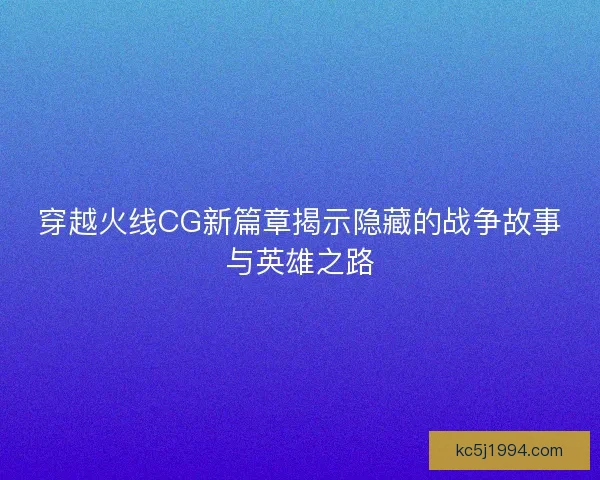 穿越火线CG新篇章揭示隐藏的战争故事与英雄之路