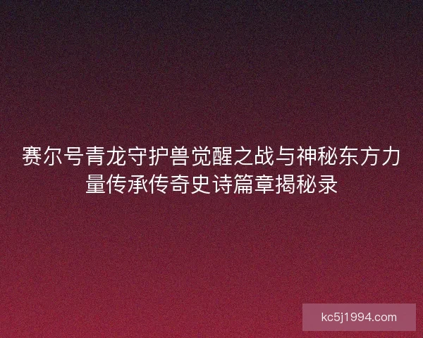赛尔号青龙守护兽觉醒之战与神秘东方力量传承传奇史诗篇章揭秘录 赛尔号青龙守护兽觉醒之战与神秘东方力量传承传奇史诗篇章揭秘录