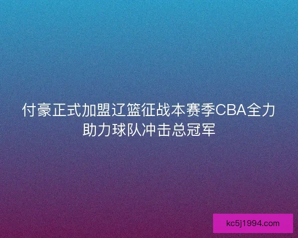 付豪正式加盟辽篮征战本赛季CBA全力助力球队冲击总冠军 付豪正式加盟辽篮征战本赛季CBA全力助力球队冲击总冠军