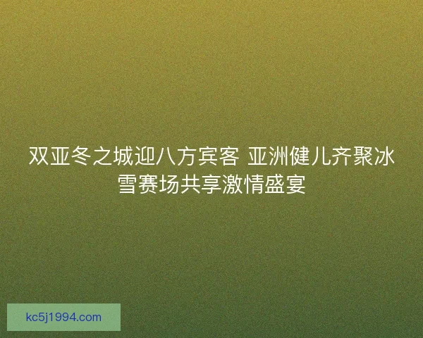 双亚冬之城迎八方宾客 亚洲健儿齐聚冰雪赛场共享激情盛宴 双亚冬之城迎八方宾客 亚洲健儿齐聚冰雪赛场共享激情盛宴