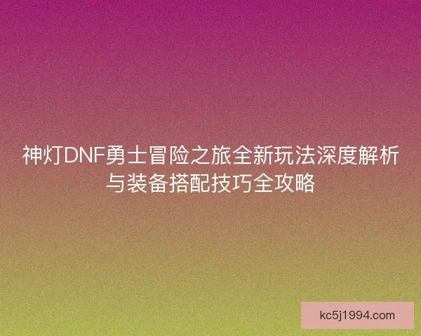 神灯DNF勇士冒险之旅全新玩法深度解析与装备搭配技巧全攻略