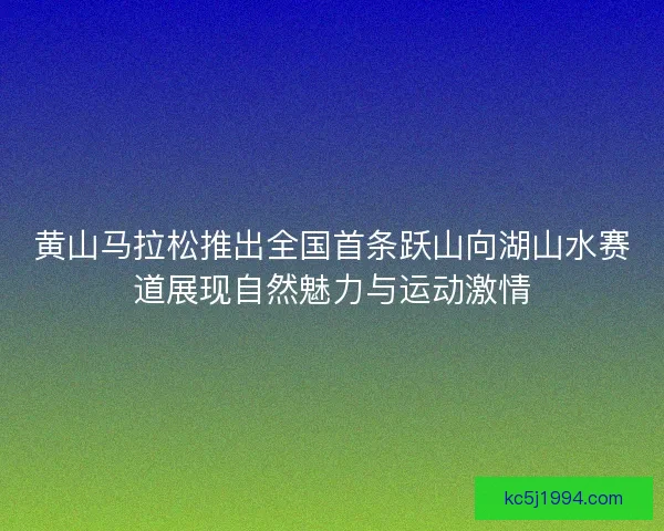 黄山马拉松推出全国首条跃山向湖山水赛道展现自然魅力与运动激情