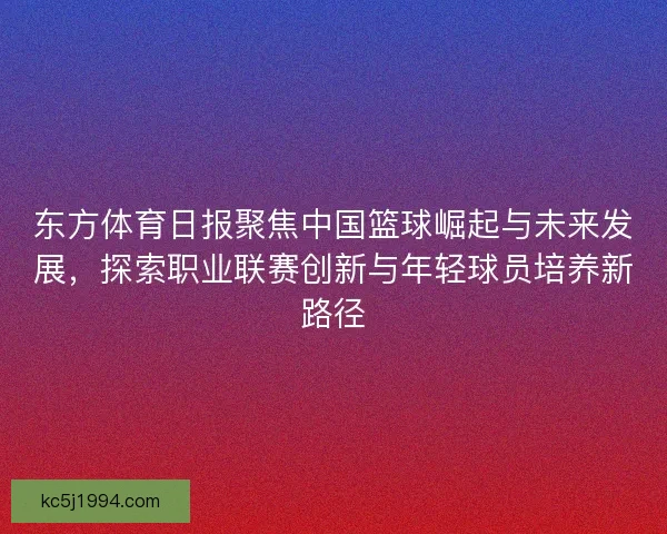 东方体育日报聚焦中国篮球崛起与未来发展，探索职业联赛创新与年轻球员培养新路径
